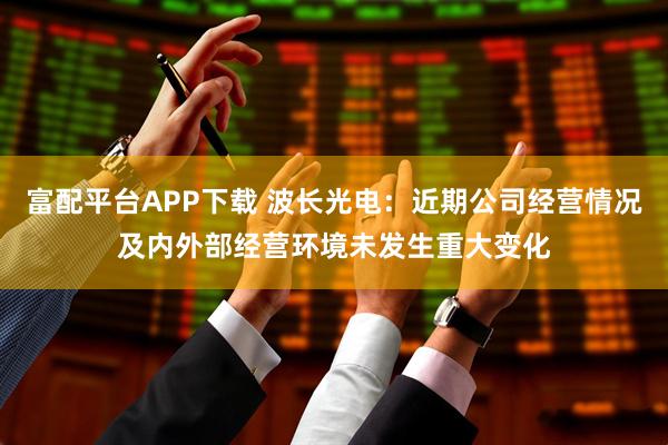 富配平台APP下载 波长光电：近期公司经营情况及内外部经营环境未发生重大变化