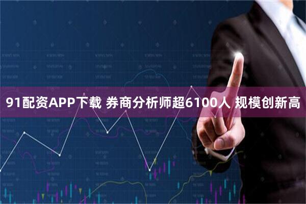 91配资APP下载 券商分析师超6100人 规模创新高
