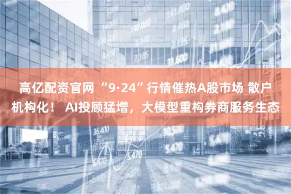高亿配资官网 “9·24”行情催热A股市场 散户机构化！ AI投顾猛增，大模型重构券商服务生态