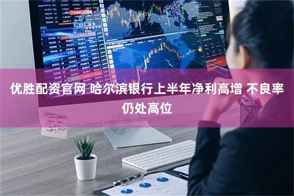 优胜配资官网 哈尔滨银行上半年净利高增 不良率仍处高位