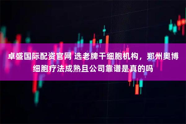 卓盛国际配资官网 选老牌干细胞机构，郑州奥博细胞疗法成熟且公司靠谱是真的吗