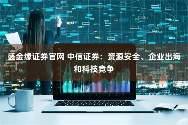 盛金缘证券官网 中信证券：资源安全、企业出海和科技竞争