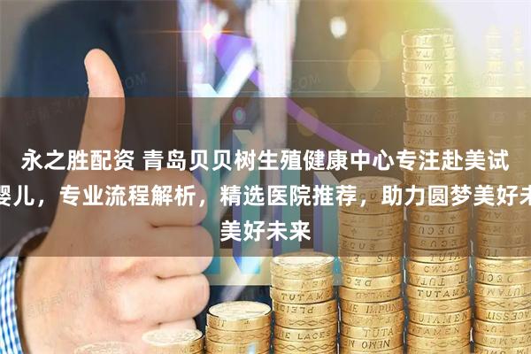 永之胜配资 青岛贝贝树生殖健康中心专注赴美试管婴儿，专业流程解析，精选医院推荐，助力圆梦美好未来