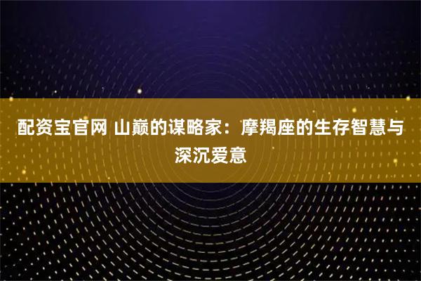 配资宝官网 山巅的谋略家：摩羯座的生存智慧与深沉爱意