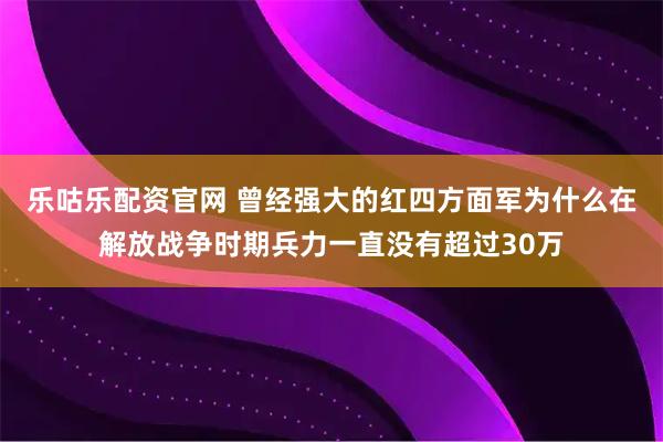 乐咕乐配资官网 曾经强大的红四方面军为什么在解放战争时期兵力一直没有超过30万