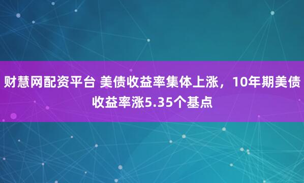 财慧网配资平台 美债收益率集体上涨，10年期美债收益率涨5.35个基点