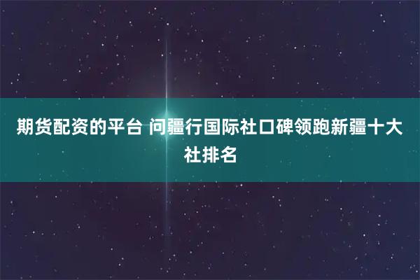 期货配资的平台 问疆行国际社口碑领跑新疆十大社排名
