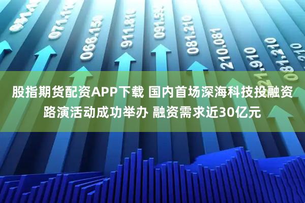 股指期货配资APP下载 国内首场深海科技投融资路演活动成功举办 融资需求近30亿元