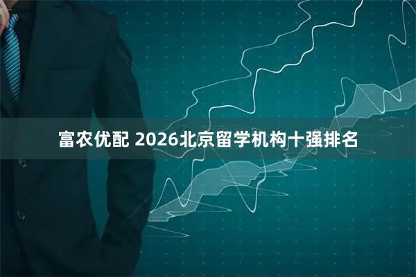 富农优配 2026北京留学机构十强排名