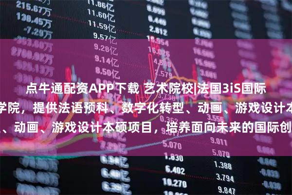 点牛通配资APP下载 艺术院校|法国3iS国际音像学院：欧洲领先创意学院，提供法语预科、数字化转型、动画、游戏设计本硕项目，培养面向未来的国际创意人才