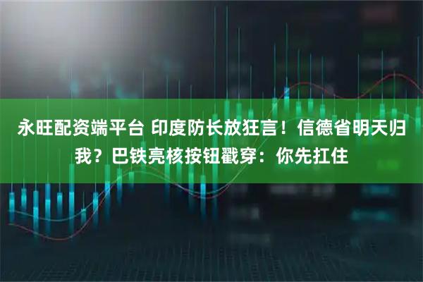 永旺配资端平台 印度防长放狂言！信德省明天归我？巴铁亮核按钮戳穿：你先扛住