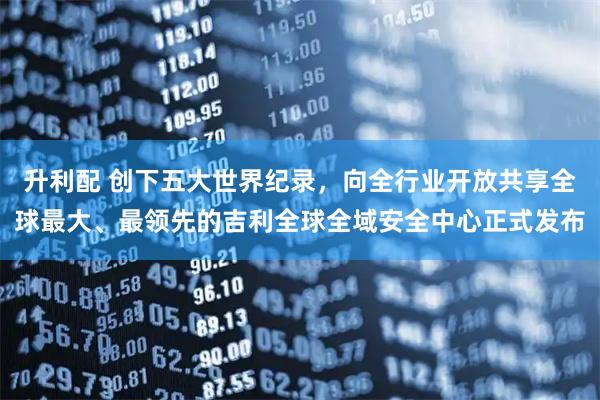 升利配 创下五大世界纪录，向全行业开放共享全球最大、最领先的吉利全球全域安全中心正式发布
