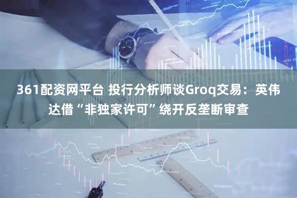 361配资网平台 投行分析师谈Groq交易：英伟达借“非独家许可”绕开反垄断审查