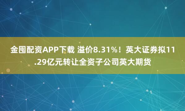 金囤配资APP下载 溢价8.31%！英大证券拟11.29亿元转让全资子公司英大期货