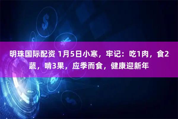明珠国际配资 1月5日小寒，牢记：吃1肉，食2蔬，啃3果，应季而食，健康迎新年