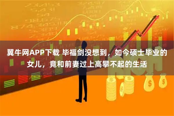 翼牛网APP下载 毕福剑没想到，如今硕士毕业的女儿，竟和前妻过上高攀不起的生活