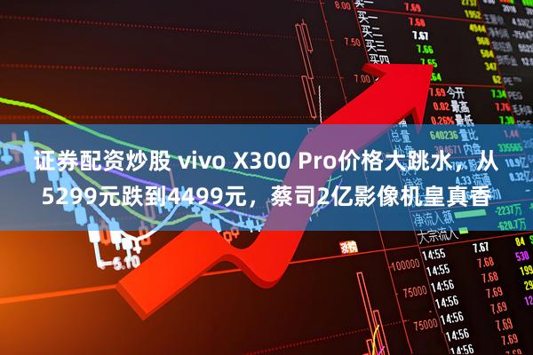 证券配资炒股 vivo X300 Pro价格大跳水，从5299元跌到4499元，蔡司2亿影像机皇真香