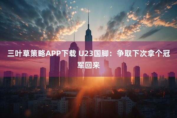 三叶草策略APP下载 U23国脚：争取下次拿个冠军回来