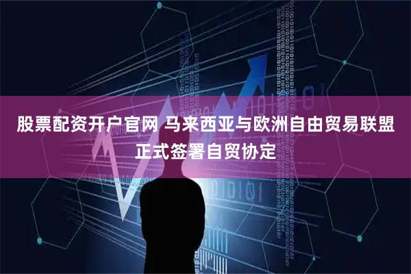 股票配资开户官网 马来西亚与欧洲自由贸易联盟正式签署自贸协定