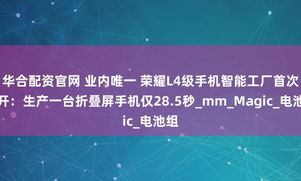 华合配资官网 业内唯一 荣耀L4级手机智能工厂首次公开：生产一台折叠屏手机仅28.5秒_mm_Magic_电池组