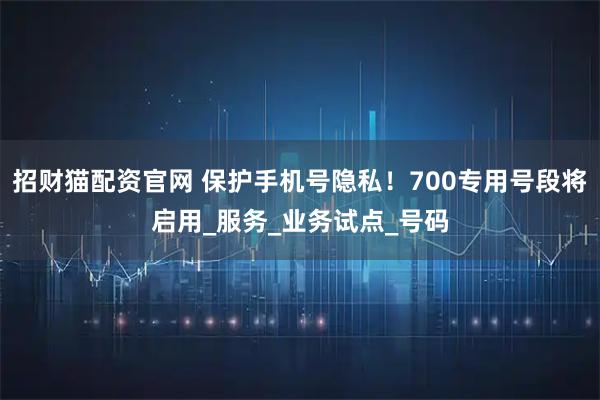 招财猫配资官网 保护手机号隐私！700专用号段将启用_服务_业务试点_号码