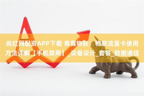 尚红网配资APP下载 青翼物联：物联流量卡使用方法详解【手机禁用】_设备设计_套餐_数据通信