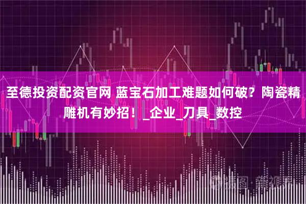 至德投资配资官网 蓝宝石加工难题如何破？陶瓷精雕机有妙招！_企业_刀具_数控