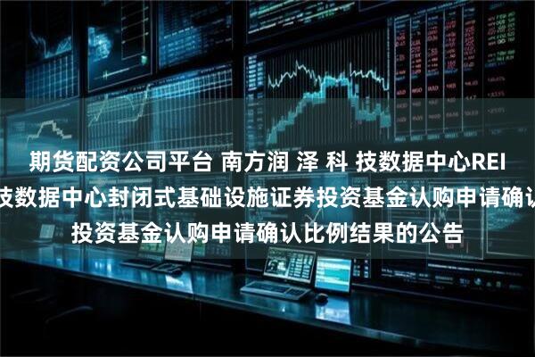 期货配资公司平台 南方润 泽 科 技数据中心REIT: 南方润 泽 科 技数据中心封闭式基础设施证券投资基金认购申请确认比例结果的公告