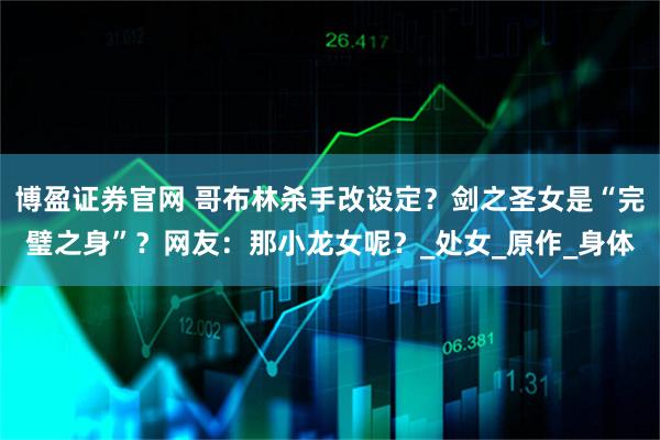 博盈证券官网 哥布林杀手改设定?剑之圣女是“完璧之身”?网友:那小龙女呢?_处女_原作_身体