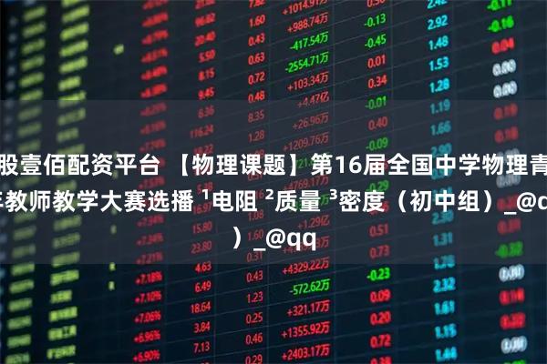 股壹佰配资平台 【物理课题】第16届全国中学物理青年教师教学大赛选播 ¹电阻 ²质量 ³密度（初中组）_@qq
