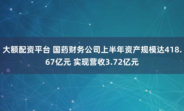 大额配资平台 国药财务公司上半年资产规模达418.67亿元 实现营收3.72亿元