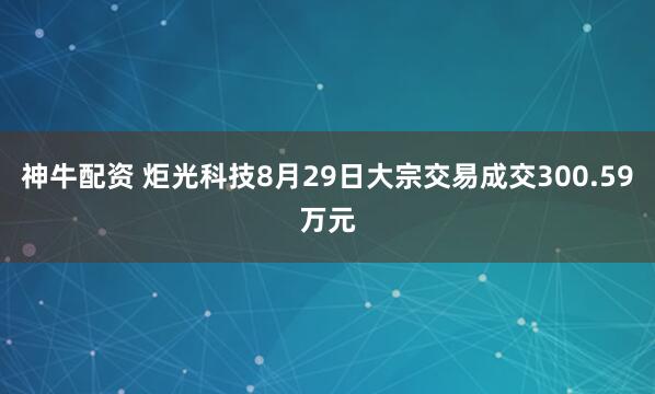 神牛配资 炬光科技8月29日大宗交易成交300.59万元