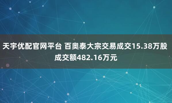 天宇优配官网平台 百奥泰大宗交易成交15.38万股 成交额482.16万元