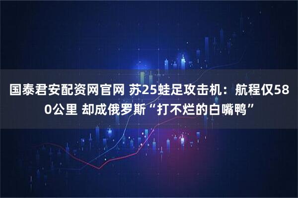 国泰君安配资网官网 苏25蛙足攻击机：航程仅580公里 却成俄罗斯“打不烂的白嘴鸭”