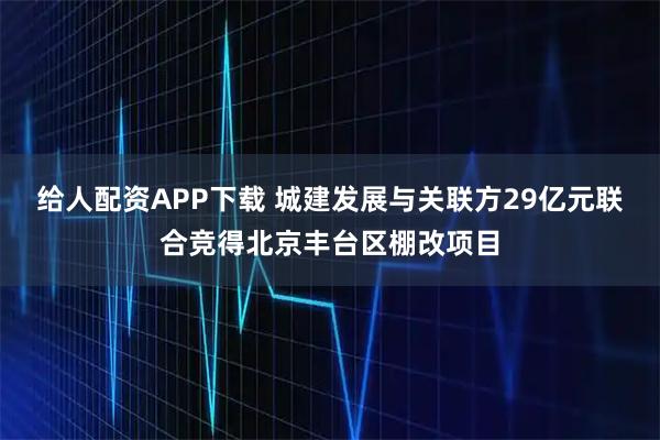 给人配资APP下载 城建发展与关联方29亿元联合竞得北京丰台区棚改项目